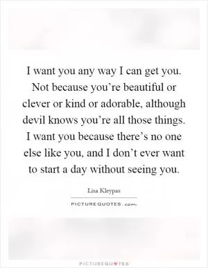 I want you any way I can get you. Not because you’re beautiful or clever or kind or adorable, although devil knows you’re all those things. I want you because there’s no one else like you, and I don’t ever want to start a day without seeing you Picture Quote #1