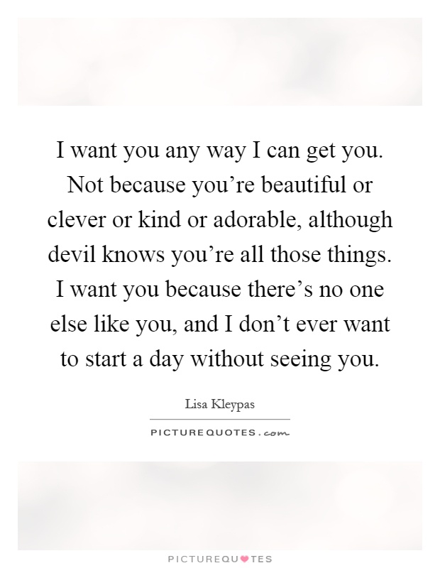 I want you any way I can get you. Not because you're beautiful or clever or kind or adorable, although devil knows you're all those things. I want you because there's no one else like you, and I don't ever want to start a day without seeing you Picture Quote #1