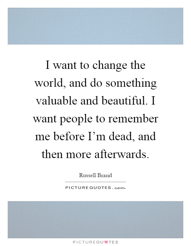 I want to change the world, and do something valuable and beautiful. I want people to remember me before I'm dead, and then more afterwards Picture Quote #1