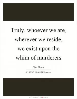 Truly, whoever we are, wherever we reside, we exist upon the whim of murderers Picture Quote #1