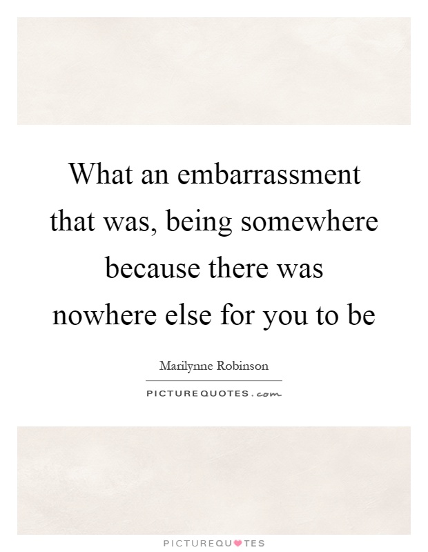 What an embarrassment that was, being somewhere because there was nowhere else for you to be Picture Quote #1