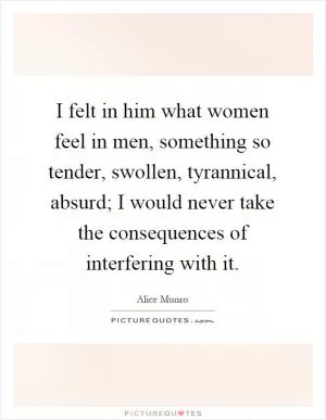 I felt in him what women feel in men, something so tender, swollen, tyrannical, absurd; I would never take the consequences of interfering with it Picture Quote #1