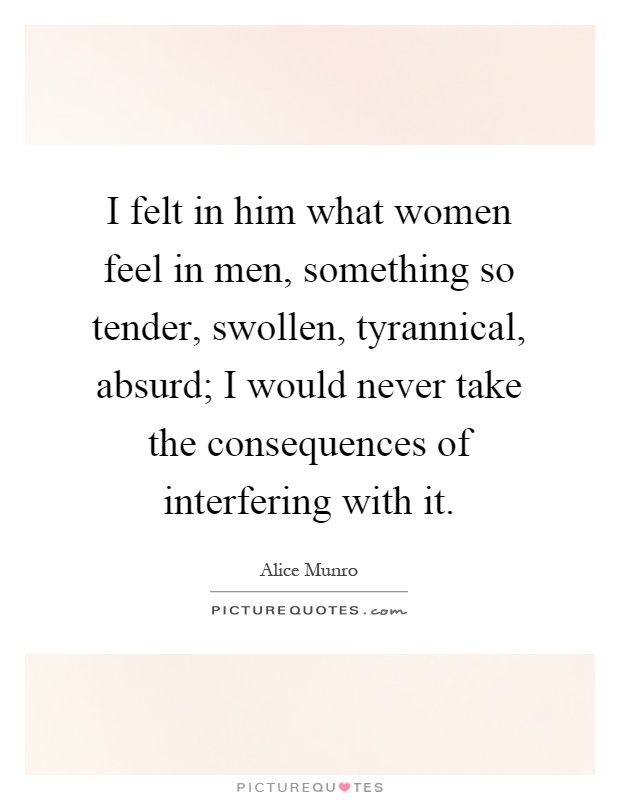 I felt in him what women feel in men, something so tender, swollen, tyrannical, absurd; I would never take the consequences of interfering with it Picture Quote #1