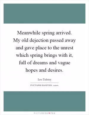Meanwhile spring arrived. My old dejection passed away and gave place to the unrest which spring brings with it, full of dreams and vague hopes and desires Picture Quote #1