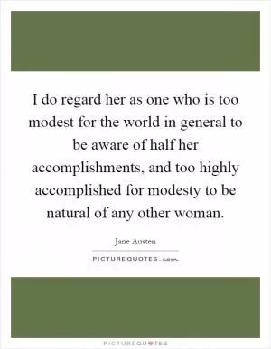 I do regard her as one who is too modest for the world in general to be aware of half her accomplishments, and too highly accomplished for modesty to be natural of any other woman Picture Quote #1