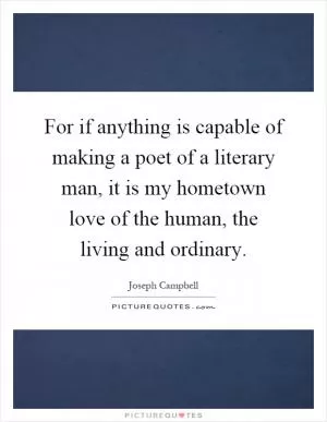 For if anything is capable of making a poet of a literary man, it is my hometown love of the human, the living and ordinary Picture Quote #1