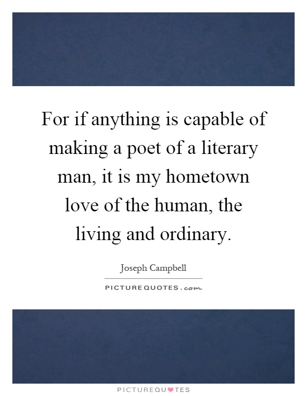 For if anything is capable of making a poet of a literary man, it is my hometown love of the human, the living and ordinary Picture Quote #1