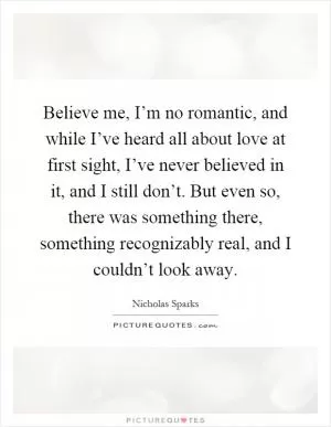 Believe me, I’m no romantic, and while I’ve heard all about love at first sight, I’ve never believed in it, and I still don’t. But even so, there was something there, something recognizably real, and I couldn’t look away Picture Quote #1