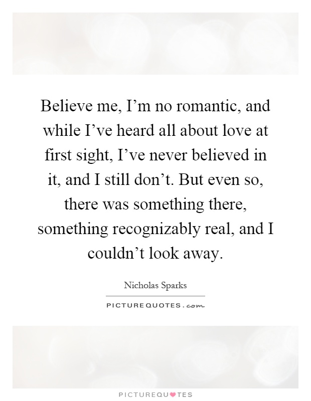 Believe me, I'm no romantic, and while I've heard all about love at first sight, I've never believed in it, and I still don't. But even so, there was something there, something recognizably real, and I couldn't look away Picture Quote #1