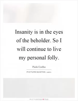 Insanity is in the eyes of the beholder. So I will continue to live my personal folly Picture Quote #1