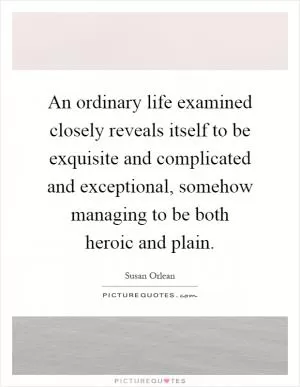 An ordinary life examined closely reveals itself to be exquisite and complicated and exceptional, somehow managing to be both heroic and plain Picture Quote #1