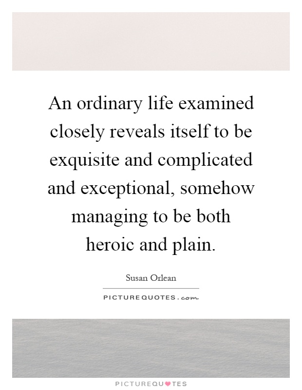 An ordinary life examined closely reveals itself to be exquisite and complicated and exceptional, somehow managing to be both heroic and plain Picture Quote #1