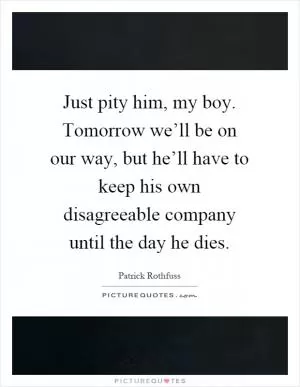 Just pity him, my boy. Tomorrow we’ll be on our way, but he’ll have to keep his own disagreeable company until the day he dies Picture Quote #1