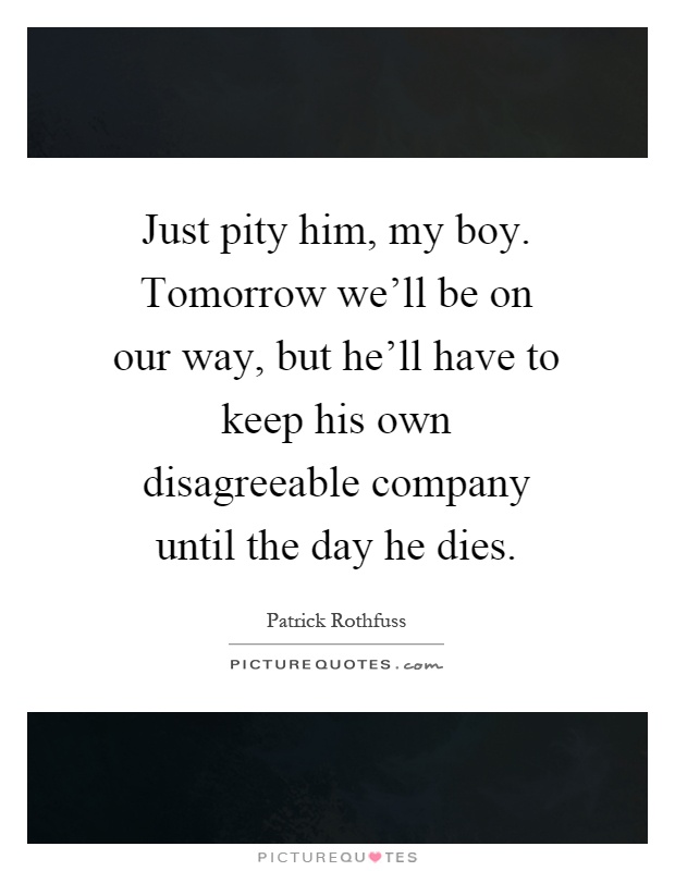 Just pity him, my boy. Tomorrow we'll be on our way, but he'll have to keep his own disagreeable company until the day he dies Picture Quote #1