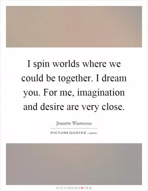 I spin worlds where we could be together. I dream you. For me, imagination and desire are very close Picture Quote #1