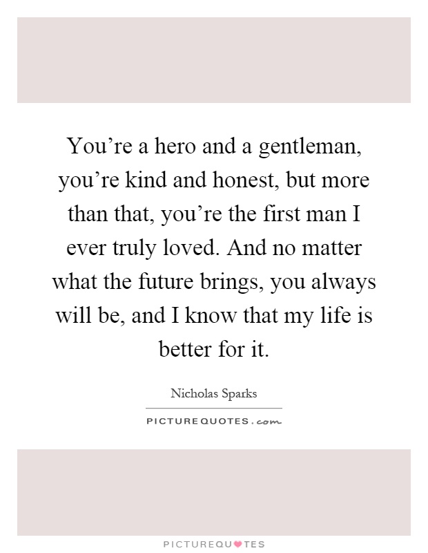 You're a hero and a gentleman, you're kind and honest, but more than that, you're the first man I ever truly loved. And no matter what the future brings, you always will be, and I know that my life is better for it Picture Quote #1