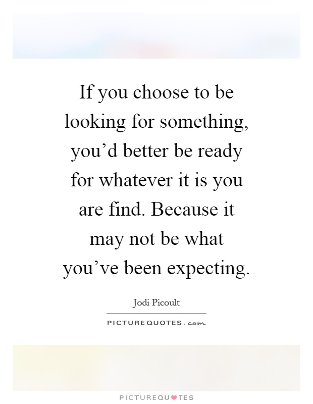 If you choose to be looking for something, you'd better be ready for whatever it is you are find. Because it may not be what you've been expecting Picture Quote #1