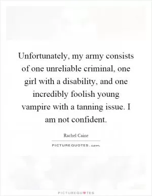 Unfortunately, my army consists of one unreliable criminal, one girl with a disability, and one incredibly foolish young vampire with a tanning issue. I am not confident Picture Quote #1