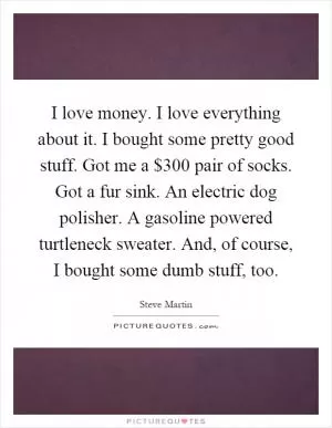 I love money. I love everything about it. I bought some pretty good stuff. Got me a $300 pair of socks. Got a fur sink. An electric dog polisher. A gasoline powered turtleneck sweater. And, of course, I bought some dumb stuff, too Picture Quote #1