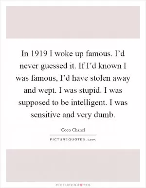 In 1919 I woke up famous. I’d never guessed it. If I’d known I was famous, I’d have stolen away and wept. I was stupid. I was supposed to be intelligent. I was sensitive and very dumb Picture Quote #1