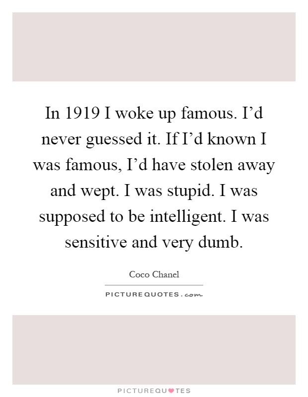 In 1919 I woke up famous. I'd never guessed it. If I'd known I was famous, I'd have stolen away and wept. I was stupid. I was supposed to be intelligent. I was sensitive and very dumb Picture Quote #1