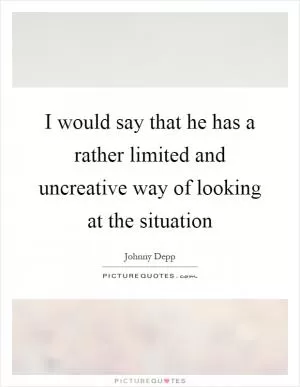 I would say that he has a rather limited and uncreative way of looking at the situation Picture Quote #1