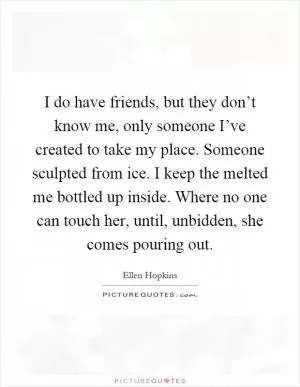 I do have friends, but they don’t know me, only someone I’ve created to take my place. Someone sculpted from ice. I keep the melted me bottled up inside. Where no one can touch her, until, unbidden, she comes pouring out Picture Quote #1