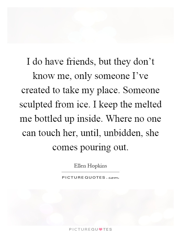 I do have friends, but they don't know me, only someone I've created to take my place. Someone sculpted from ice. I keep the melted me bottled up inside. Where no one can touch her, until, unbidden, she comes pouring out Picture Quote #1