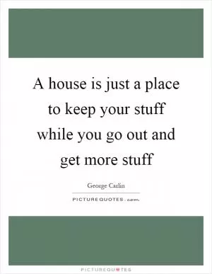 A house is just a place to keep your stuff while you go out and get more stuff Picture Quote #1