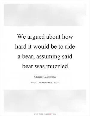 We argued about how hard it would be to ride a bear, assuming said bear was muzzled Picture Quote #1