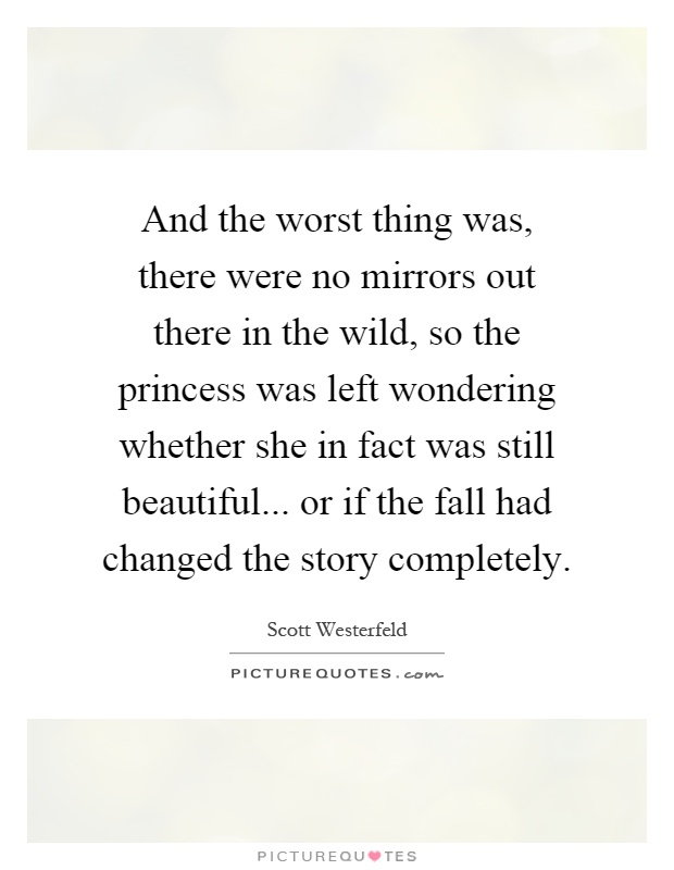 And the worst thing was, there were no mirrors out there in the wild, so the princess was left wondering whether she in fact was still beautiful... or if the fall had changed the story completely Picture Quote #1