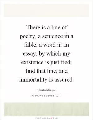 There is a line of poetry, a sentence in a fable, a word in an essay, by which my existence is justified; find that line, and immortality is assured Picture Quote #1