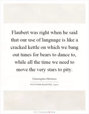 Flaubert was right when he said that our use of language is like a cracked kettle on which we bang out tunes for bears to dance to, while all the time we need to move the very stars to pity Picture Quote #1
