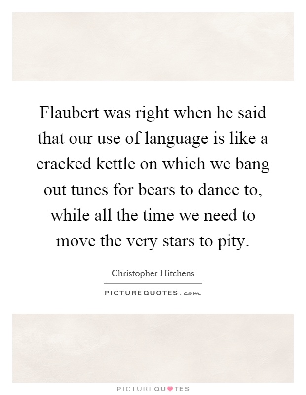 Flaubert was right when he said that our use of language is like a cracked kettle on which we bang out tunes for bears to dance to, while all the time we need to move the very stars to pity Picture Quote #1
