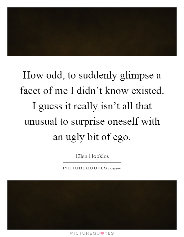 How odd, to suddenly glimpse a facet of me I didn't know existed. I guess it really isn't all that unusual to surprise oneself with an ugly bit of ego Picture Quote #1