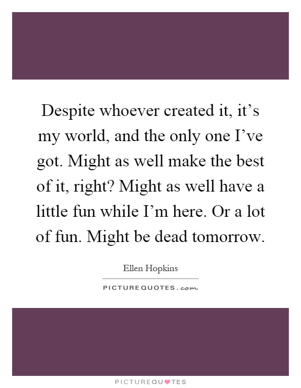 Despite whoever created it, it's my world, and the only one I've got. Might as well make the best of it, right? Might as well have a little fun while I'm here. Or a lot of fun. Might be dead tomorrow Picture Quote #1