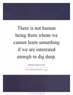 There is not human being from whom we cannot learn something if we are interested enough to dig deep Picture Quote #1
