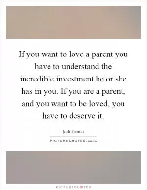If you want to love a parent you have to understand the incredible investment he or she has in you. If you are a parent, and you want to be loved, you have to deserve it Picture Quote #1