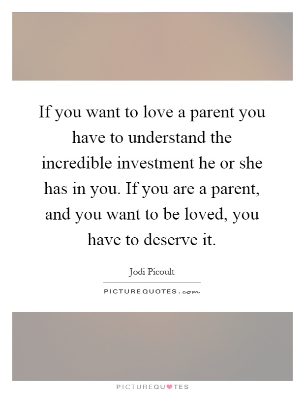 If you want to love a parent you have to understand the incredible investment he or she has in you. If you are a parent, and you want to be loved, you have to deserve it Picture Quote #1