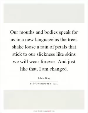 Our mouths and bodies speak for us in a new language as the trees shake loose a rain of petals that stick to our slickness like skins we will wear forever. And just like that, I am changed Picture Quote #1