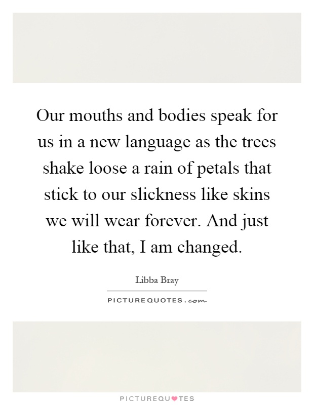 Our mouths and bodies speak for us in a new language as the trees shake loose a rain of petals that stick to our slickness like skins we will wear forever. And just like that, I am changed Picture Quote #1