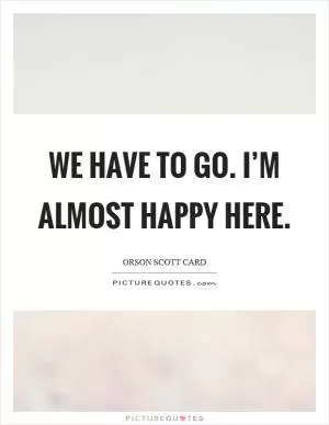We have to go. I’m almost happy here Picture Quote #1