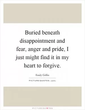 Buried beneath disappointment and fear, anger and pride, I just might find it in my heart to forgive Picture Quote #1