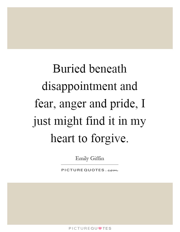 Buried beneath disappointment and fear, anger and pride, I just might find it in my heart to forgive Picture Quote #1