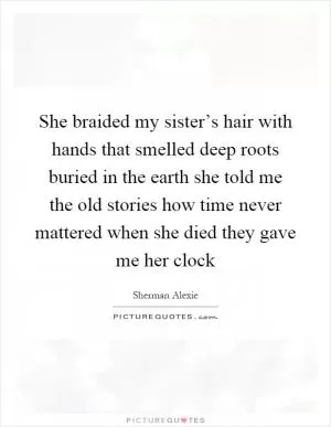 She braided my sister’s hair with hands that smelled deep roots buried in the earth she told me the old stories how time never mattered when she died they gave me her clock Picture Quote #1
