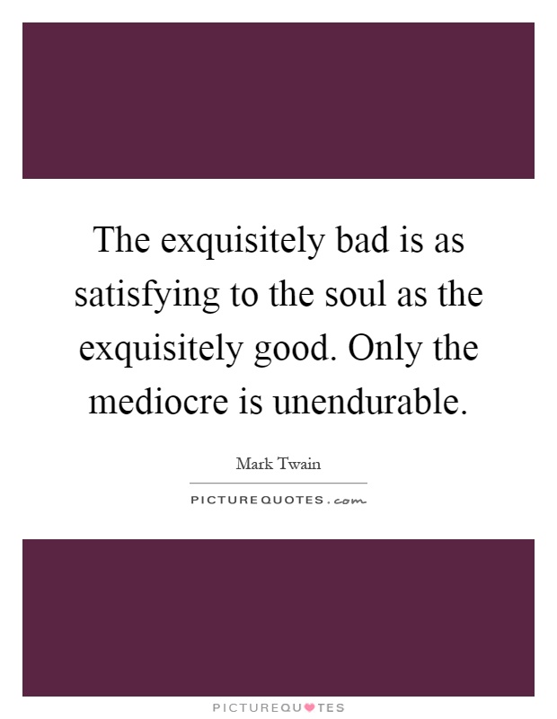 The exquisitely bad is as satisfying to the soul as the exquisitely good. Only the mediocre is unendurable Picture Quote #1
