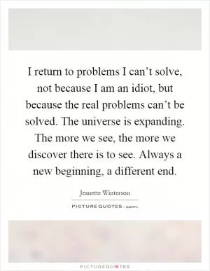 I return to problems I can’t solve, not because I am an idiot, but because the real problems can’t be solved. The universe is expanding. The more we see, the more we discover there is to see. Always a new beginning, a different end Picture Quote #1