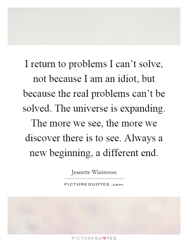 I return to problems I can't solve, not because I am an idiot, but because the real problems can't be solved. The universe is expanding. The more we see, the more we discover there is to see. Always a new beginning, a different end Picture Quote #1
