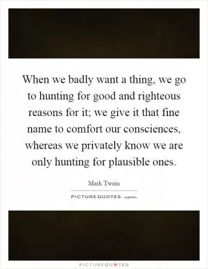When we badly want a thing, we go to hunting for good and righteous reasons for it; we give it that fine name to comfort our consciences, whereas we privately know we are only hunting for plausible ones Picture Quote #1