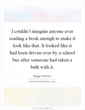 I couldn’t imagine anyone ever reading a book enough to make it look like that. It looked like it had been driven over by a school bus after someone had taken a bath with it Picture Quote #1